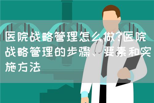 醫(yī)院戰(zhàn)略管理怎么做?醫(yī)院戰(zhàn)略管理的步驟、要素和實(shí)施方法(圖1)