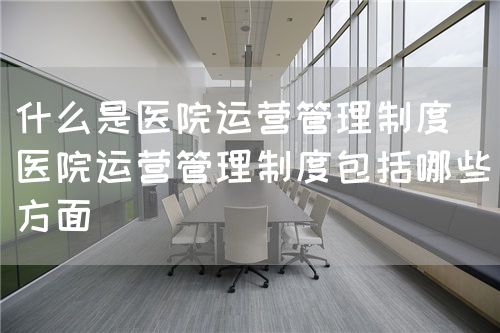 什么是醫(yī)院運營管理制度（醫(yī)院運營管理制度包括哪些方面）(圖1)