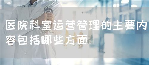 醫(yī)院科室運營管理的主要內(nèi)容包括哪些方面(圖1)