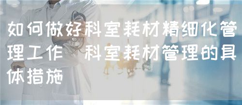 如何做好科室耗材精細(xì)化管理工作（科室耗材管理的具體措施）(圖1)