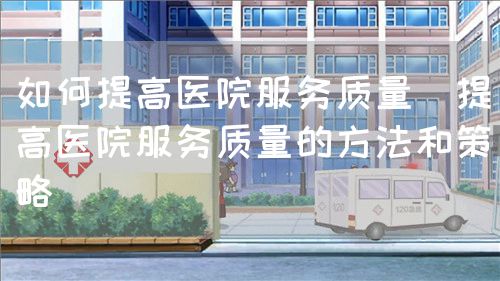 如何提高醫院服務質量（提高醫院服務質量的方法和策略）(圖1)