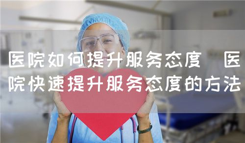醫(yī)院如何提升服務(wù)態(tài)度（醫(yī)院快速提升服務(wù)態(tài)度的方法）(圖1)