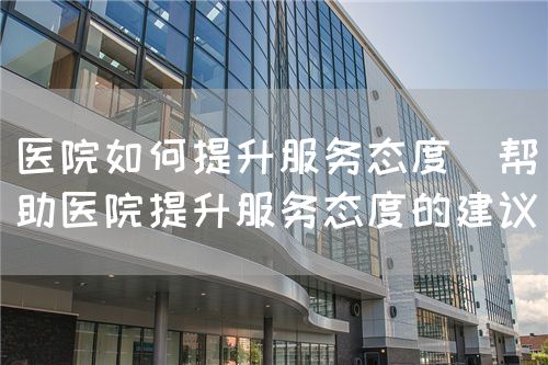 醫院如何提升服務態度（幫助醫院提升服務態度的建議）(圖1)