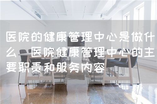 醫院的健康管理中心是做什么（醫院健康管理中心的主要職責和服務內容）(圖1)
