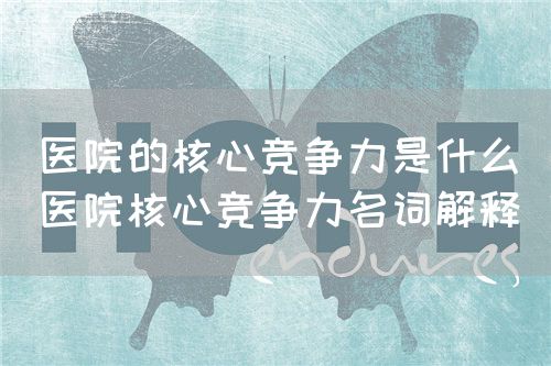 醫院的核心競爭力是什么（醫院核心競爭力名詞解釋）(圖1)