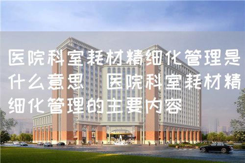 醫(yī)院科室耗材精細(xì)化管理是什么意思（醫(yī)院科室耗材精細(xì)化管理的主要內(nèi)容）(圖1)