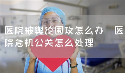 醫院被輿論圍攻怎么辦（醫院危機公關怎么處理）(圖1)