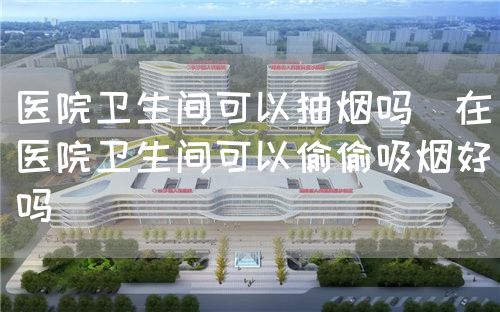 醫院衛生間可以抽煙嗎（在醫院衛生間可以偷偷吸煙好嗎）(圖1)
