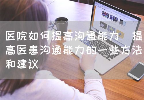 醫院如何提高溝通能力（提高醫患溝通能力的一些方法和建議）(圖1)