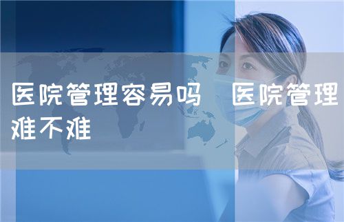醫院管理容易嗎（醫院管理難不難）(圖1)
