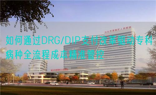 如何通過DRG/DIP支付改革驅動專科病種全流程成本精準管控(圖1)
