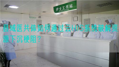 縣域醫共體如何通過云HIS系統破解資源下沉梗阻？(圖1)
