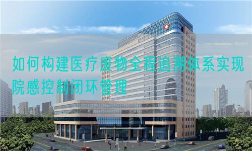 如何構建醫療廢物全程追溯體系實現院感控制閉環管理(圖1)