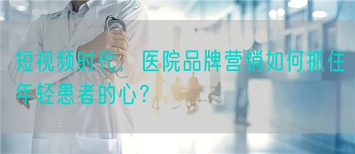 短視頻時代，醫院品牌營銷如何抓住年輕患者的心？(圖1)