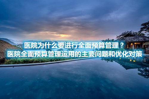 醫院為什么要進行全面預算管理？醫院全面預算管理運用的主要問題和優化對策(圖1)